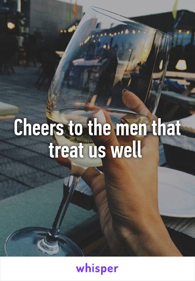 Cheers to the men that treat us well 