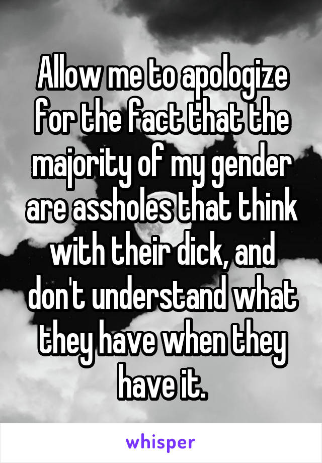 Allow me to apologize for the fact that the majority of my gender are assholes that think with their dick, and don't understand what they have when they have it.