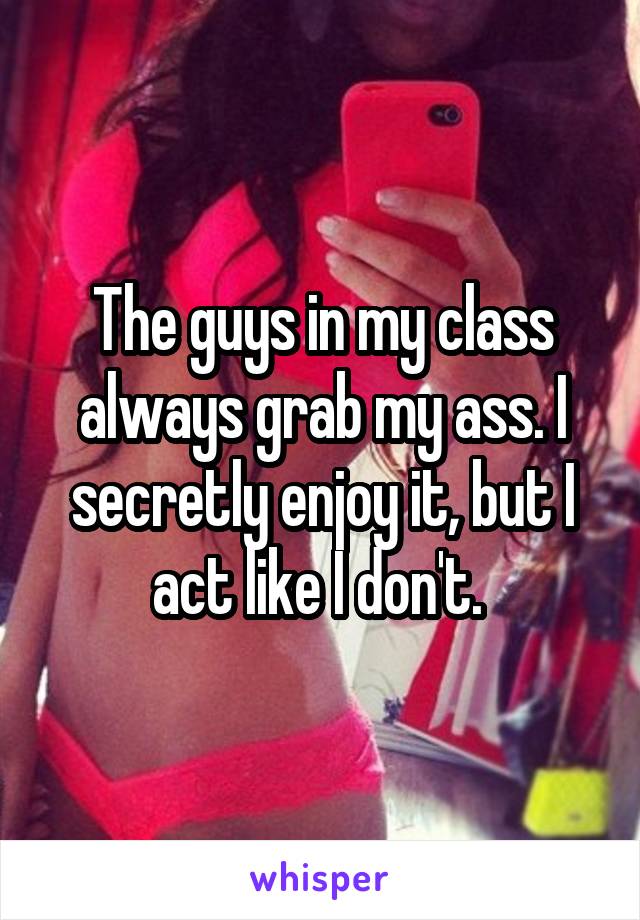 The guys in my class always grab my ass. I secretly enjoy it, but I act like I don't. 