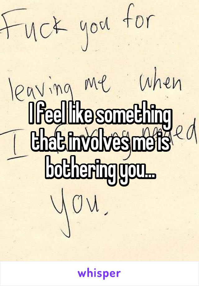 I feel like something that involves me is bothering you...