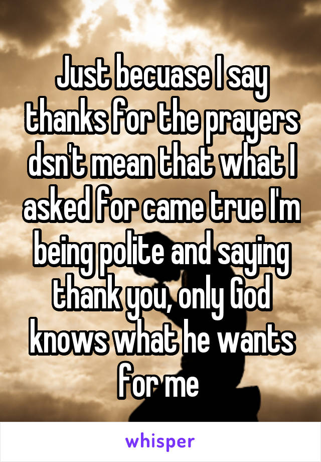 Just becuase I say thanks for the prayers dsn't mean that what I asked for came true I'm being polite and saying thank you, only God knows what he wants for me 