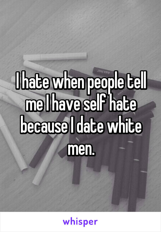 I hate when people tell me I have self hate because I date white men.