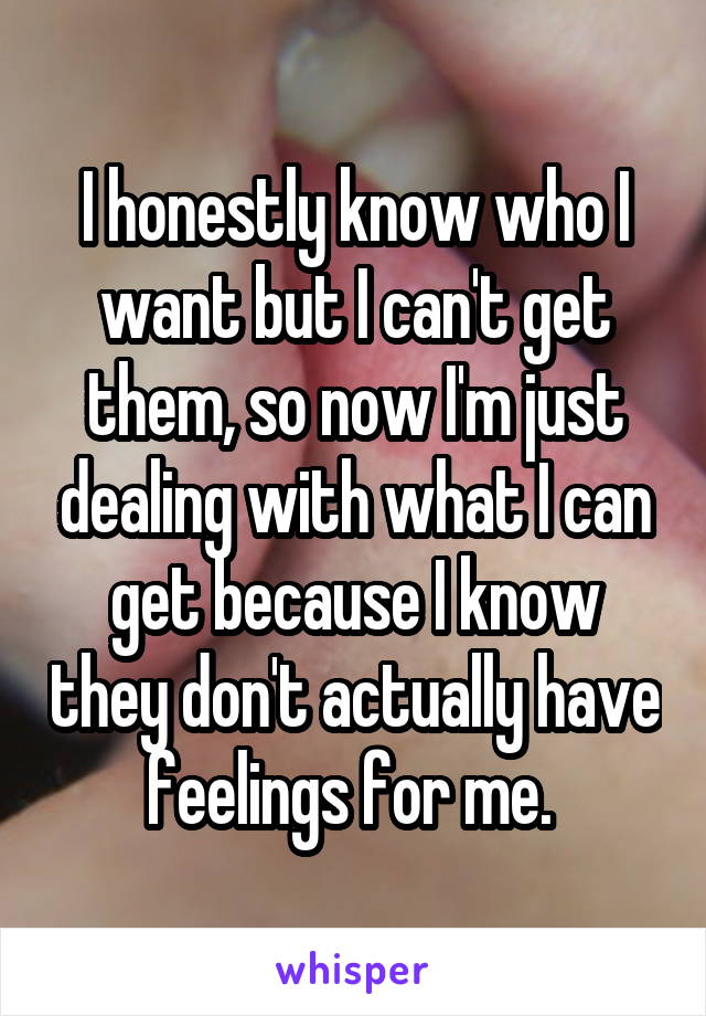 I honestly know who I want but I can't get them, so now I'm just dealing with what I can get because I know they don't actually have feelings for me. 