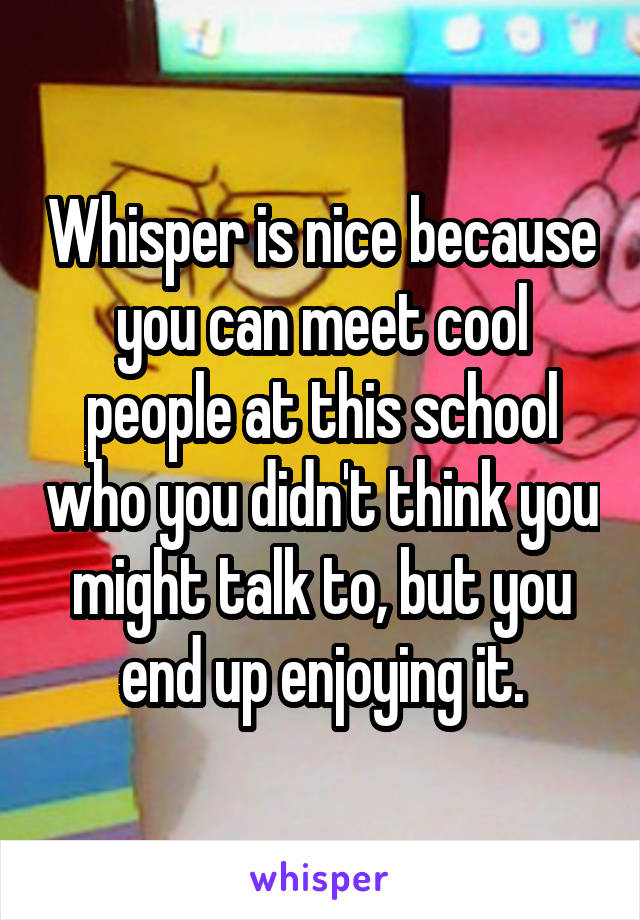 Whisper is nice because you can meet cool people at this school who you didn't think you might talk to, but you end up enjoying it.