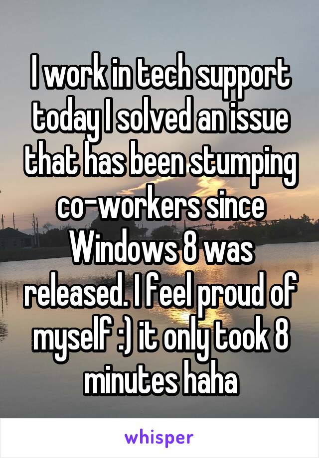 I work in tech support today I solved an issue that has been stumping co-workers since Windows 8 was released. I feel proud of myself :) it only took 8 minutes haha