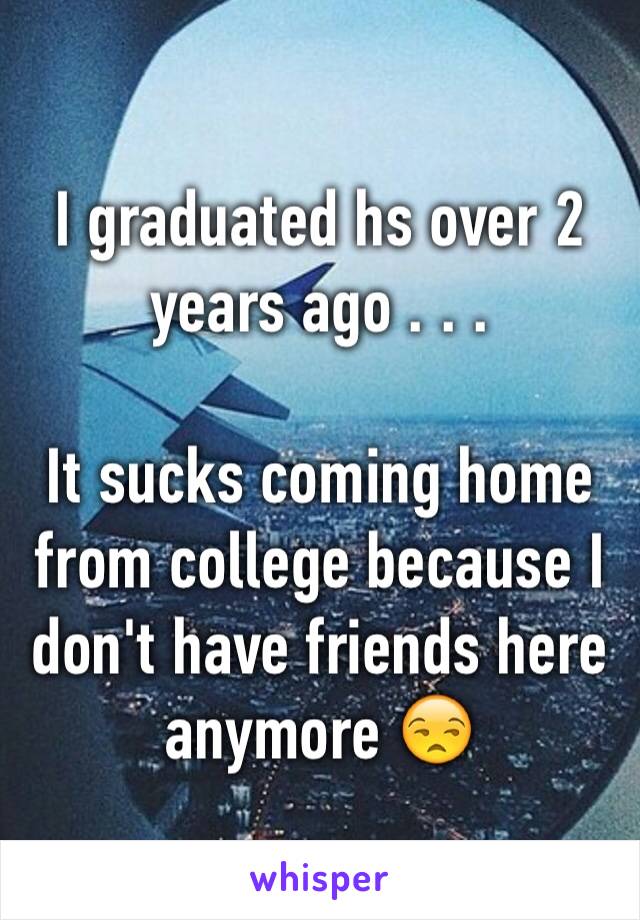 I graduated hs over 2 years ago . . .

It sucks coming home from college because I don't have friends here anymore 😒