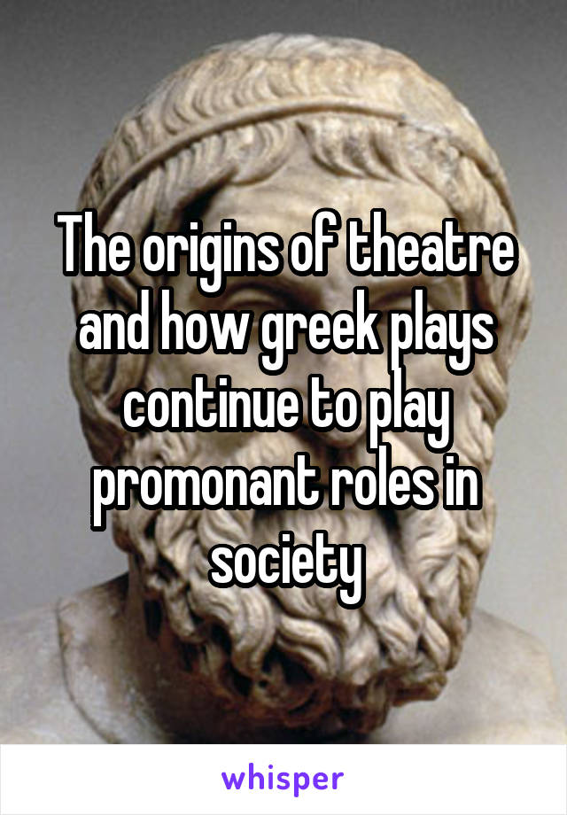 The origins of theatre and how greek plays continue to play promonant roles in society