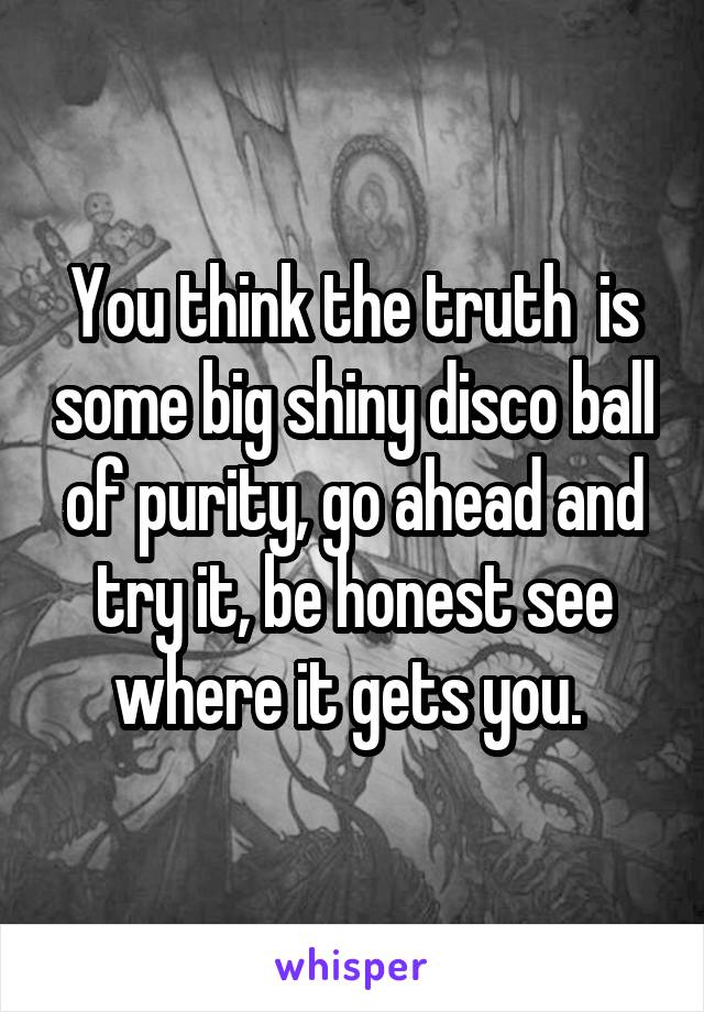 You think the truth  is some big shiny disco ball of purity, go ahead and try it, be honest see where it gets you. 