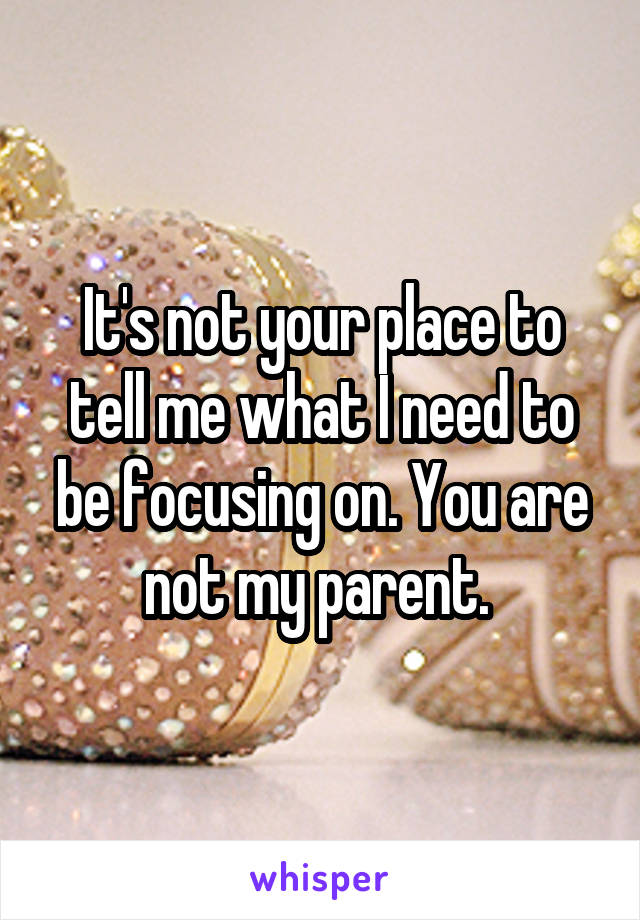 It's not your place to tell me what I need to be focusing on. You are not my parent. 