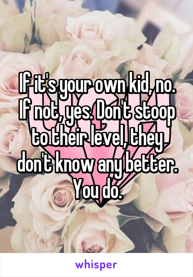 If it's your own kid, no. If not, yes. Don't stoop to their level, they don't know any better. You do.