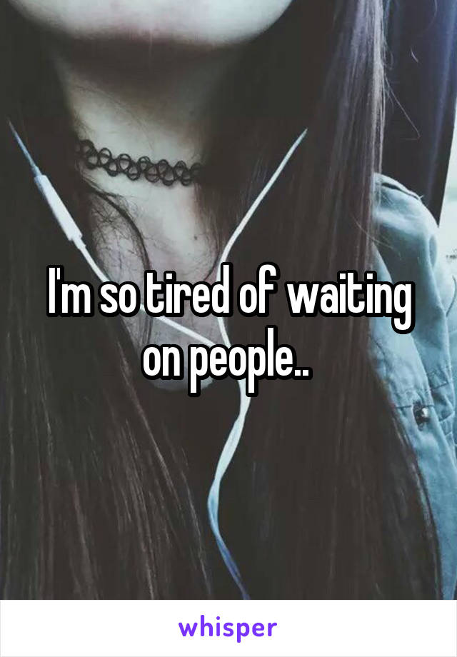 I'm so tired of waiting on people.. 