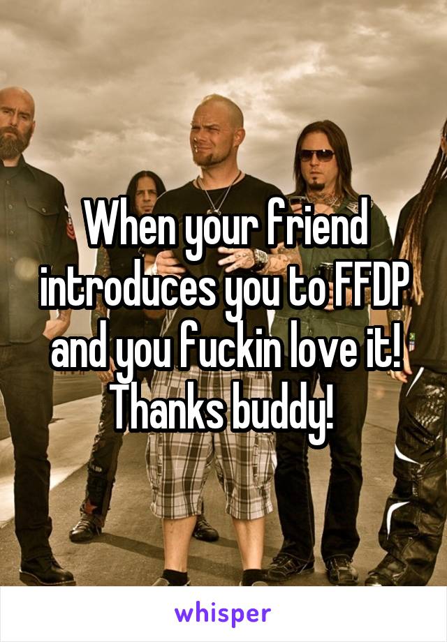 When your friend introduces you to FFDP and you fuckin love it! Thanks buddy! 