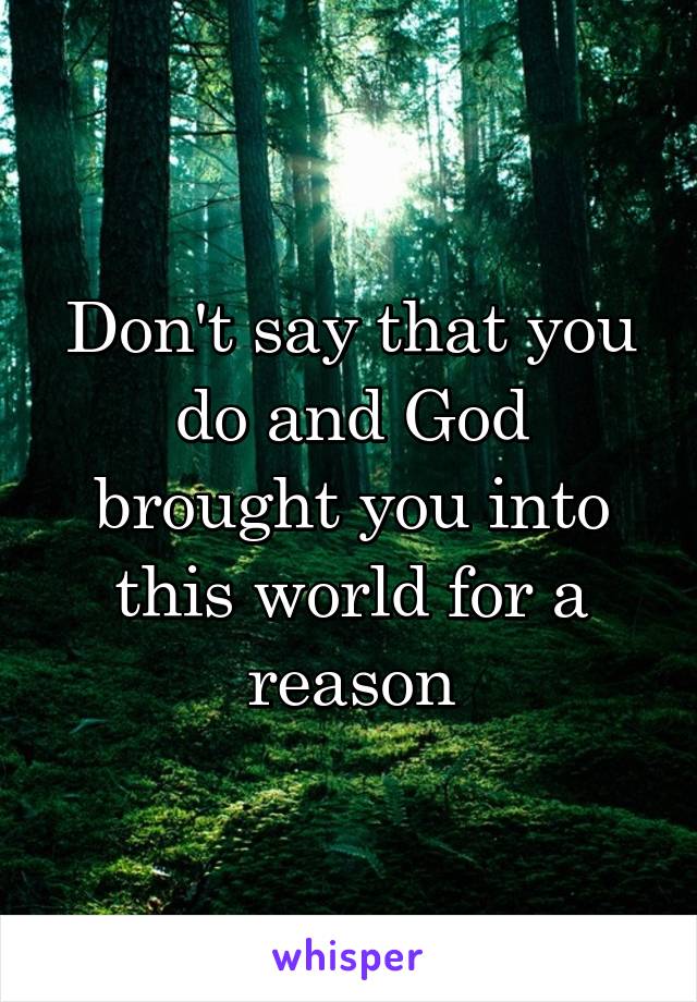 Don't say that you do and God brought you into this world for a reason