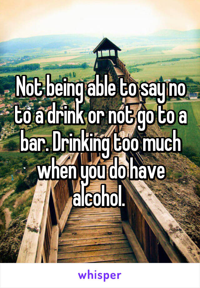 Not being able to say no to a drink or not go to a bar. Drinking too much when you do have alcohol. 