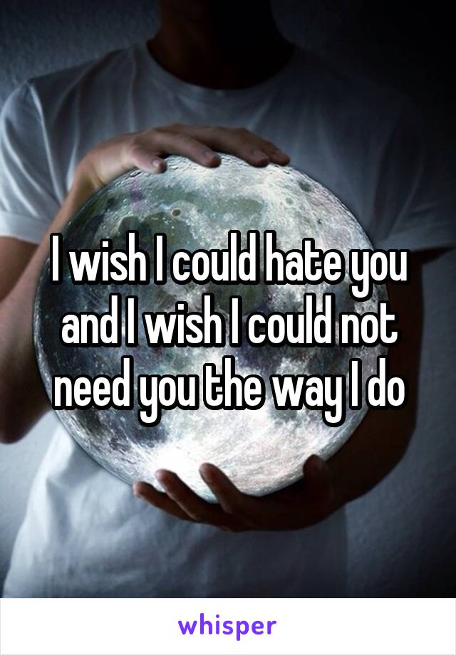 I wish I could hate you and I wish I could not need you the way I do