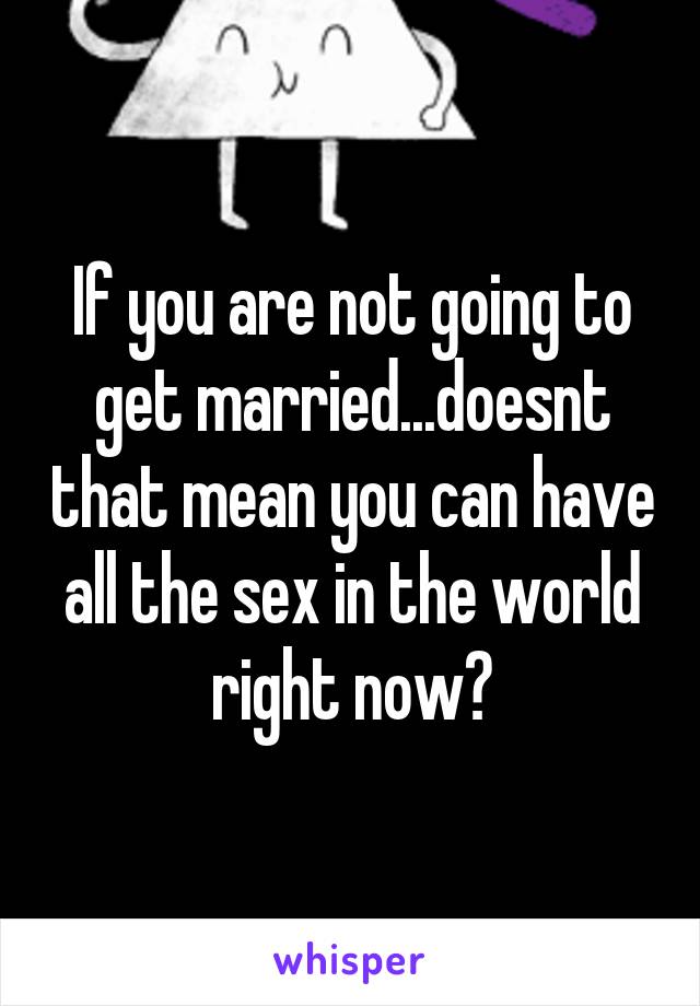 If you are not going to get married...doesnt that mean you can have all the sex in the world right now?