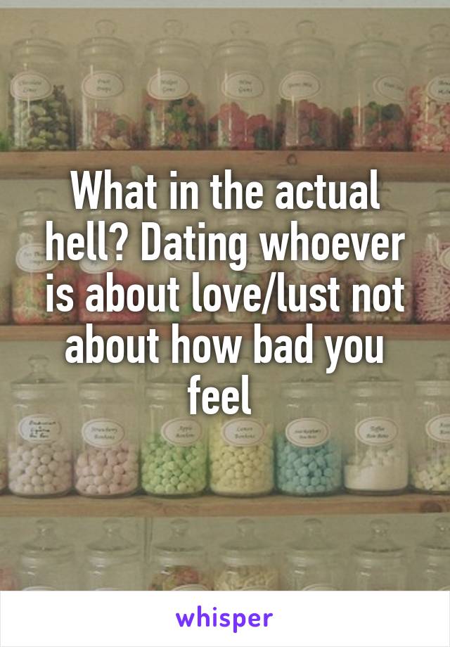 What in the actual hell? Dating whoever is about love/lust not about how bad you feel 
