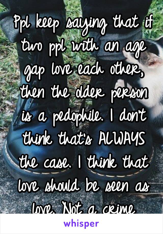 Ppl keep saying that if two ppl with an age gap love each other, then the older person is a pedophile. I don't think that's ALWAYS the case. I think that love should be seen as love. Not a crime