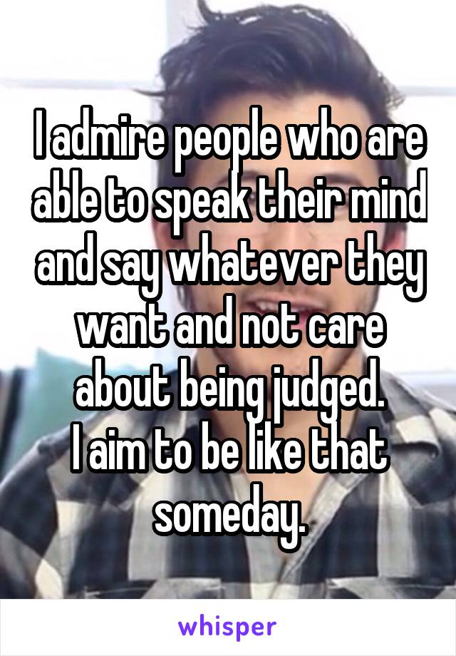 I admire people who are able to speak their mind and say whatever they want and not care about being judged.
I aim to be like that someday.