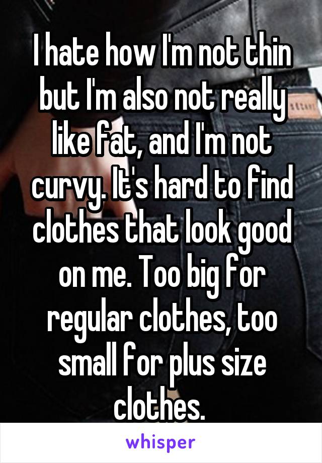 I hate how I'm not thin but I'm also not really like fat, and I'm not curvy. It's hard to find clothes that look good on me. Too big for regular clothes, too small for plus size clothes. 