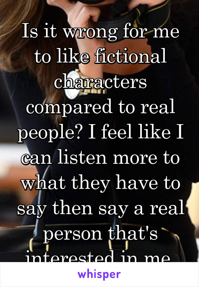 Is it wrong for me to like fictional characters compared to real people? I feel like I can listen more to what they have to say then say a real person that's interested in me.