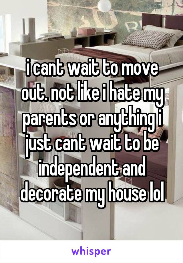 i cant wait to move out. not like i hate my parents or anything i just cant wait to be independent and decorate my house lol