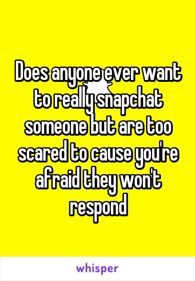 Does anyone ever want to really snapchat someone but are too scared to cause you're afraid they won't respond