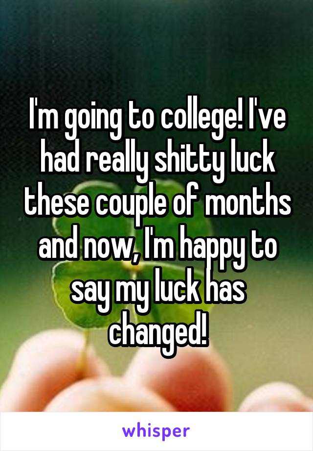 I'm going to college! I've had really shitty luck these couple of months and now, I'm happy to say my luck has changed!