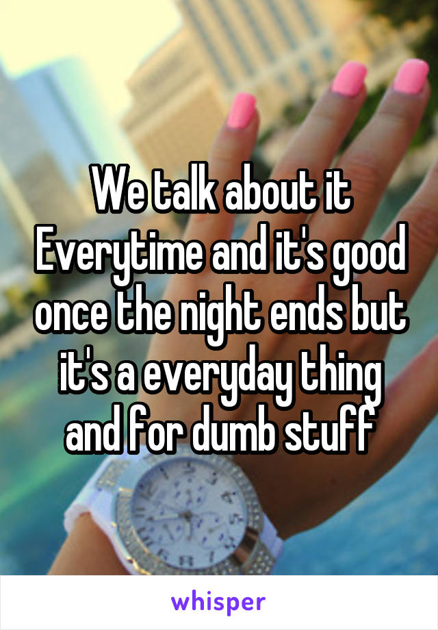 We talk about it Everytime and it's good once the night ends but it's a everyday thing and for dumb stuff