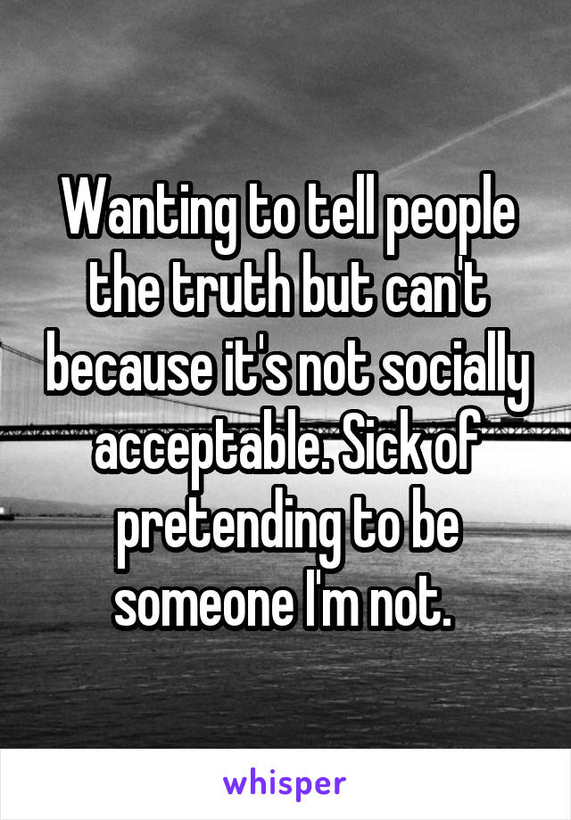 Wanting to tell people the truth but can't because it's not socially acceptable. Sick of pretending to be someone I'm not. 