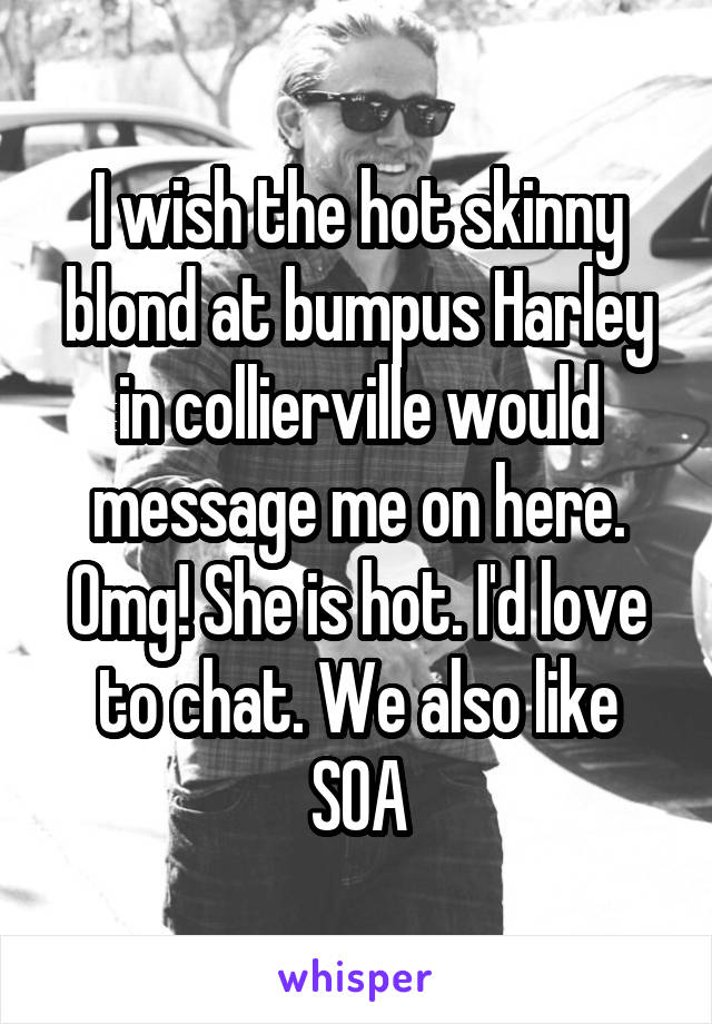 I wish the hot skinny blond at bumpus Harley in collierville would message me on here. Omg! She is hot. I'd love to chat. We also like SOA