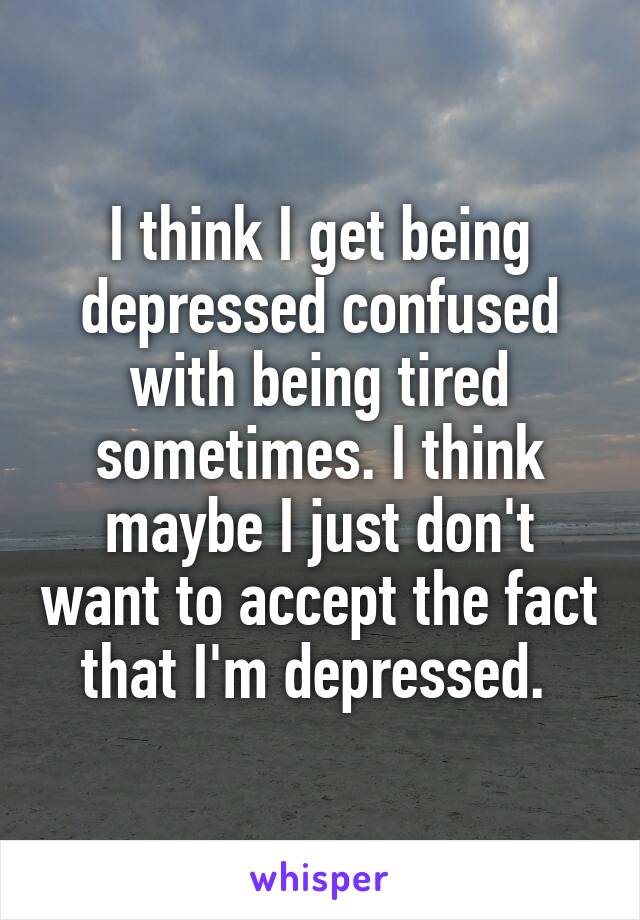 I think I get being depressed confused with being tired sometimes. I think maybe I just don't want to accept the fact that I'm depressed. 