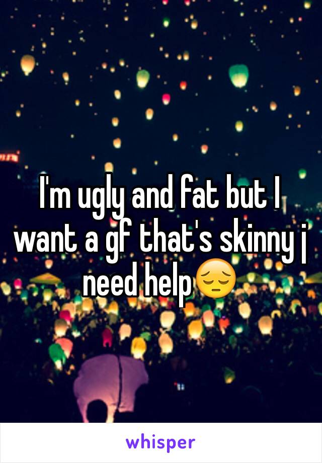 I'm ugly and fat but I want a gf that's skinny j need help😔