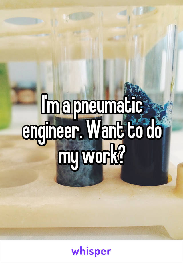 I'm a pneumatic engineer. Want to do my work?