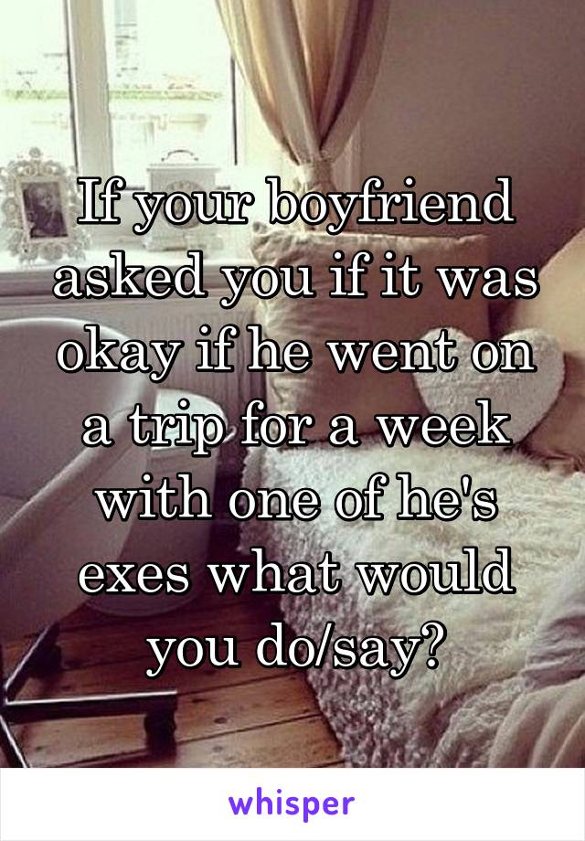 If your boyfriend asked you if it was okay if he went on a trip for a week with one of he's exes what would you do/say?