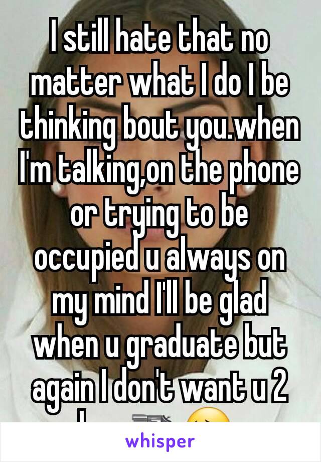 I still hate that no matter what I do I be thinking bout you.when I'm talking,on the phone or trying to be occupied u always on my mind I'll be glad when u graduate but again I don't want u 2 kms🔫😔 