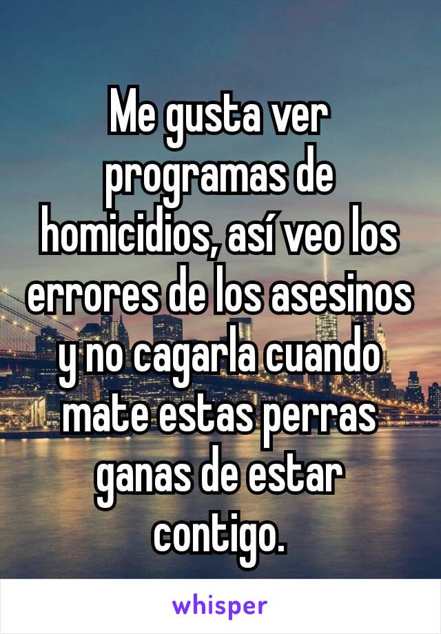 Me gusta ver programas de homicidios, así veo los errores de los asesinos y no cagarla cuando mate estas perras ganas de estar contigo.