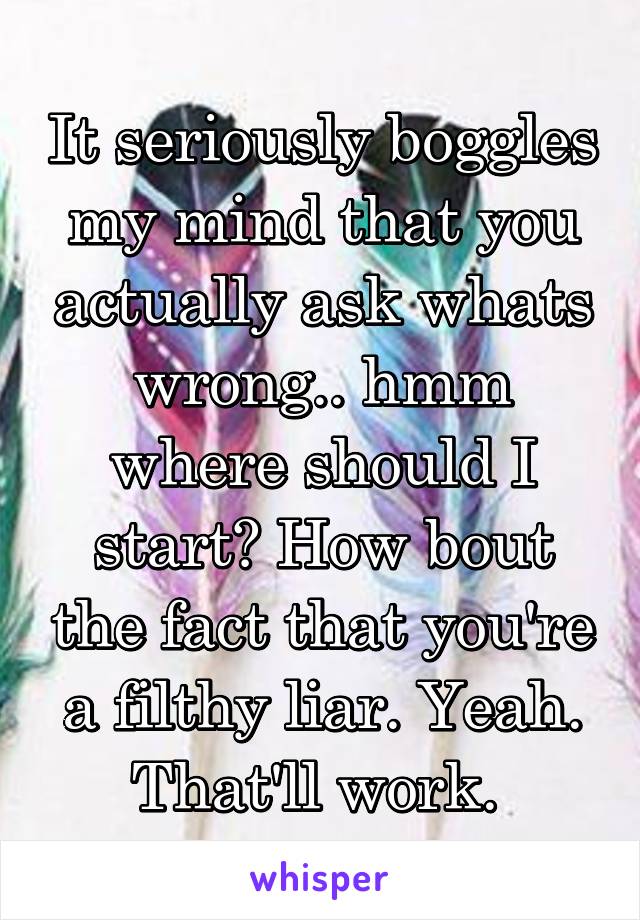 It seriously boggles my mind that you actually ask whats wrong.. hmm where should I start? How bout the fact that you're a filthy liar. Yeah. That'll work. 