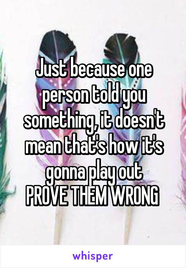 Just because one person told you something, it doesn't mean that's how it's gonna play out
PROVE THEM WRONG 