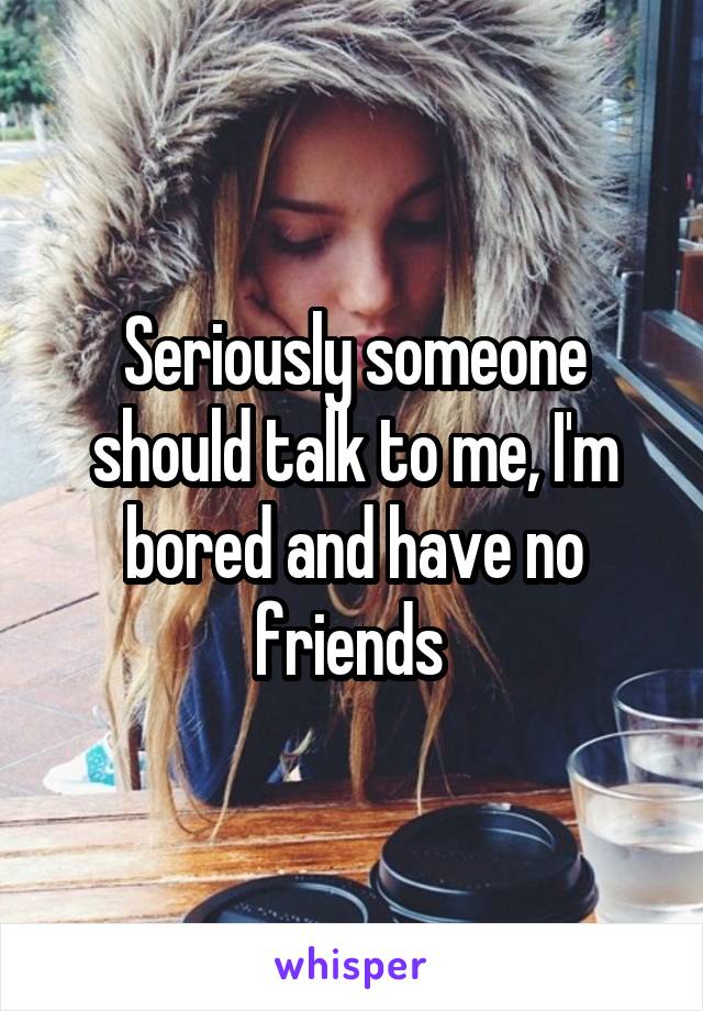 Seriously someone should talk to me, I'm bored and have no friends 