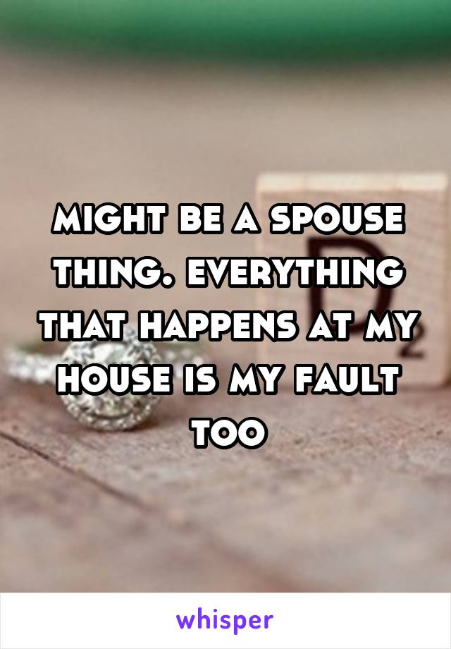 might be a spouse thing. everything that happens at my house is my fault too