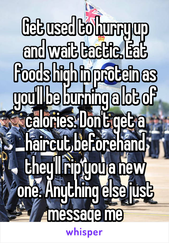 Get used to hurry up and wait tactic. Eat foods high in protein as you'll be burning a lot of calories. Don't get a haircut beforehand they'll rip you a new one. Anything else just message me