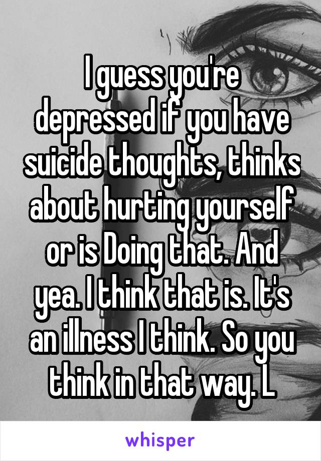 I guess you're depressed if you have suicide thoughts, thinks about hurting yourself or is Doing that. And yea. I think that is. It's an illness I think. So you think in that way. L