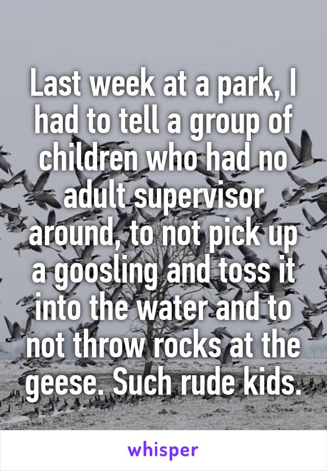 Last week at a park, I had to tell a group of children who had no adult supervisor around, to not pick up a goosling and toss it into the water and to not throw rocks at the geese. Such rude kids.