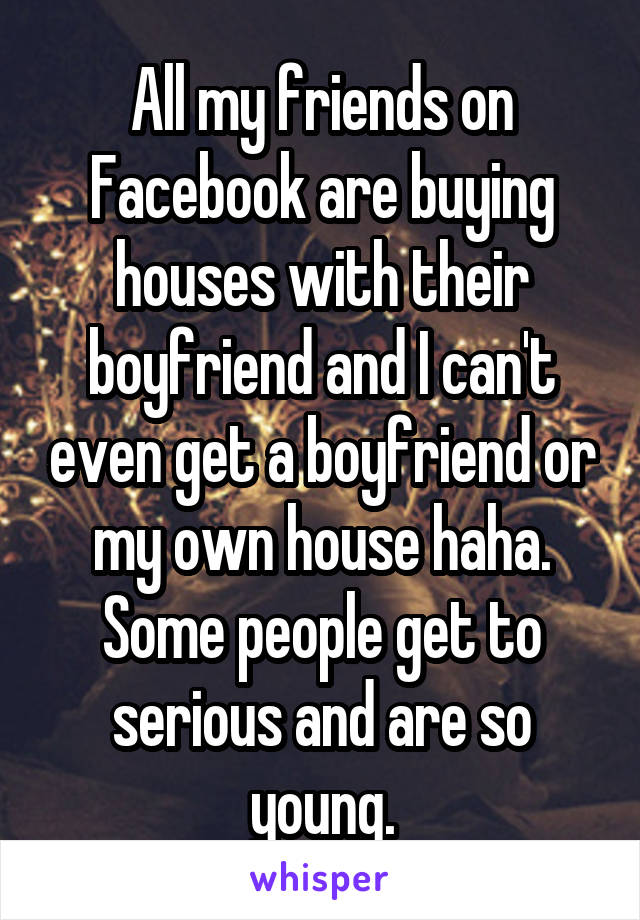 All my friends on Facebook are buying houses with their boyfriend and I can't even get a boyfriend or my own house haha. Some people get to serious and are so young.