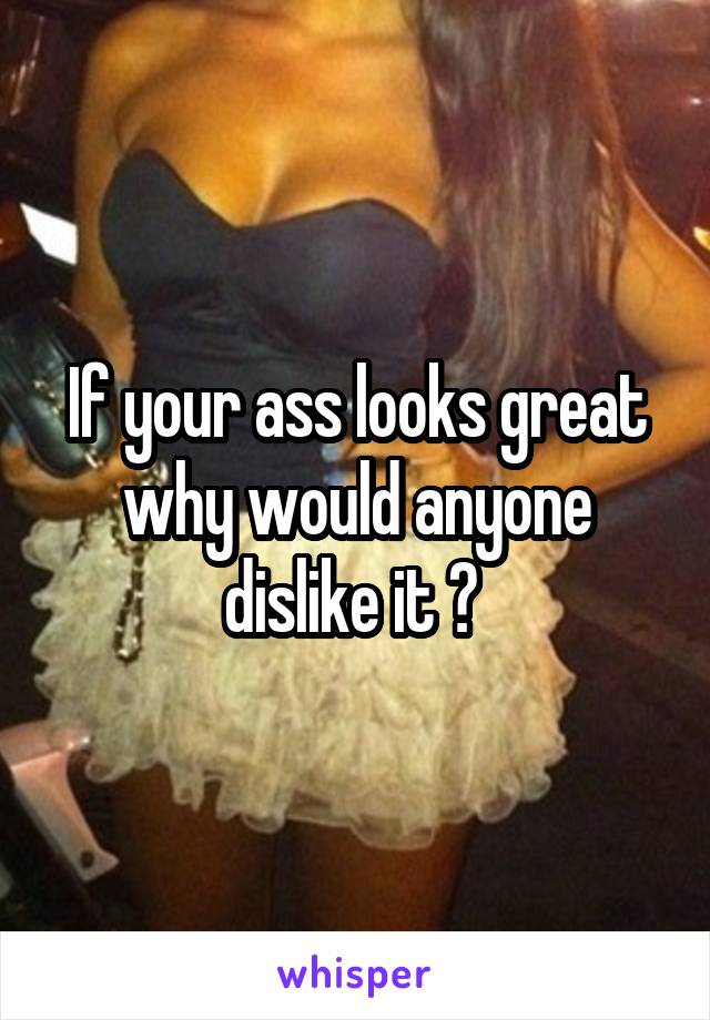 If your ass looks great why would anyone dislike it ? 