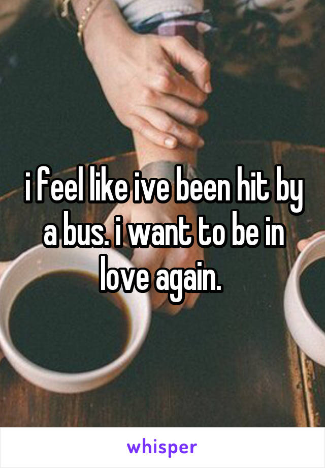 i feel like ive been hit by a bus. i want to be in love again. 