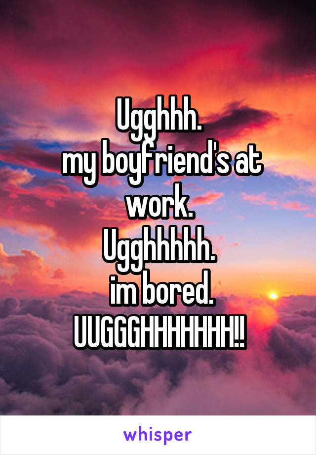 Ugghhh.
 my boyfriend's at work.
Ugghhhhh.
 im bored.
UUGGGHHHHHHH!!