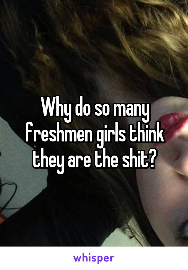 Why do so many freshmen girls think they are the shit?