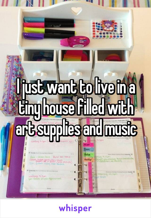 I just want to live in a tiny house filled with art supplies and music